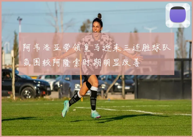 阿韦洛亚带领皇马迎来三连胜球队氛围较阿隆索时期明显改善