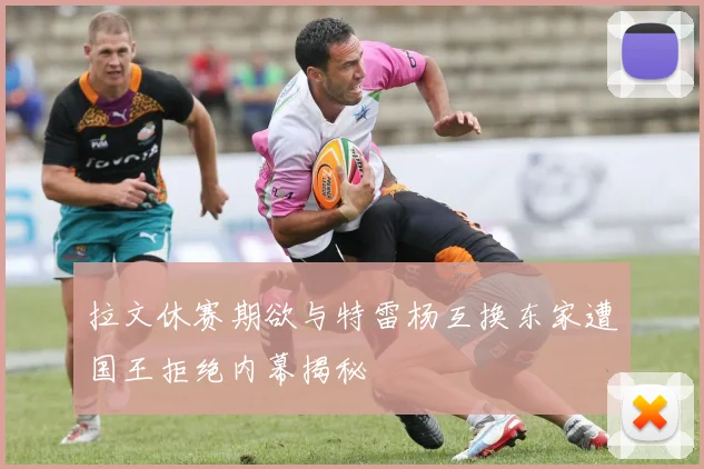 拉文休赛期欲与特雷杨互换东家遭国王拒绝内幕揭秘