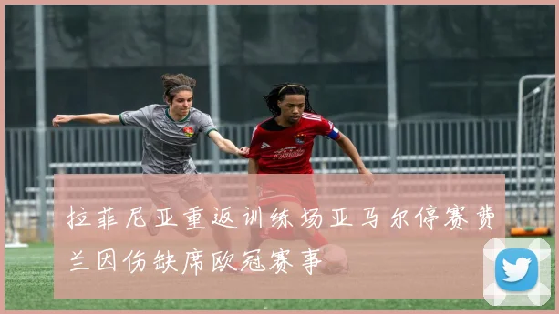 拉菲尼亚重返训练场亚马尔停赛费兰因伤缺席欧冠赛事