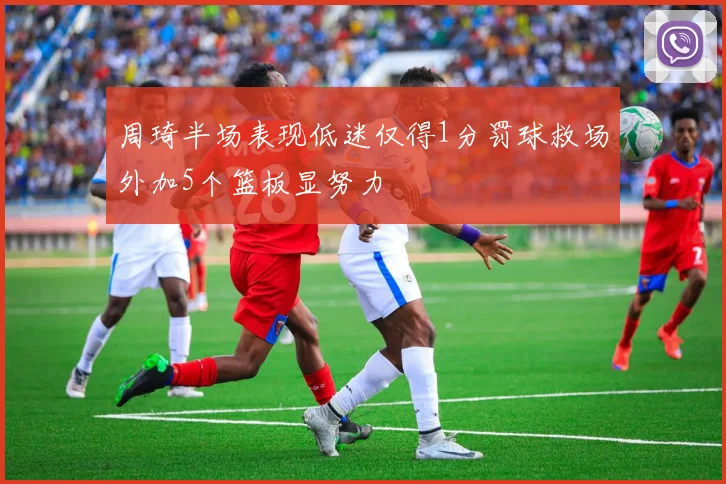 周琦半场表现低迷仅得1分罚球救场外加5个篮板显努力