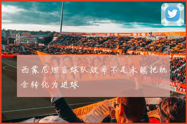 西蒙尼坦言球队效率不足未能把机会转化为进球