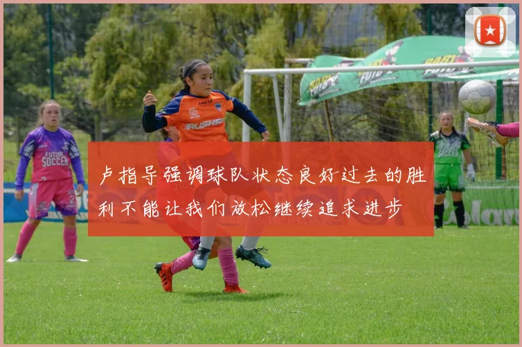 卢指导强调球队状态良好过去的胜利不能让我们放松继续追求进步