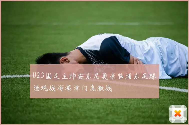 U23国足主帅安东尼奥亲临浦东足球场观战海港津门虎激战