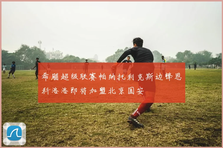 希腊超级联赛帕纳托利克斯边锋恩科洛洛即将加盟北京国安