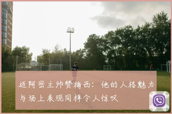 迈阿密主帅赞梅西：他的人格魅力与场上表现同样令人惊叹