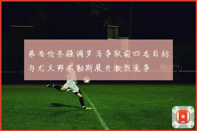 弗洛伦齐强调罗马争取前四名目标与尤文那不勒斯展开激烈竞争