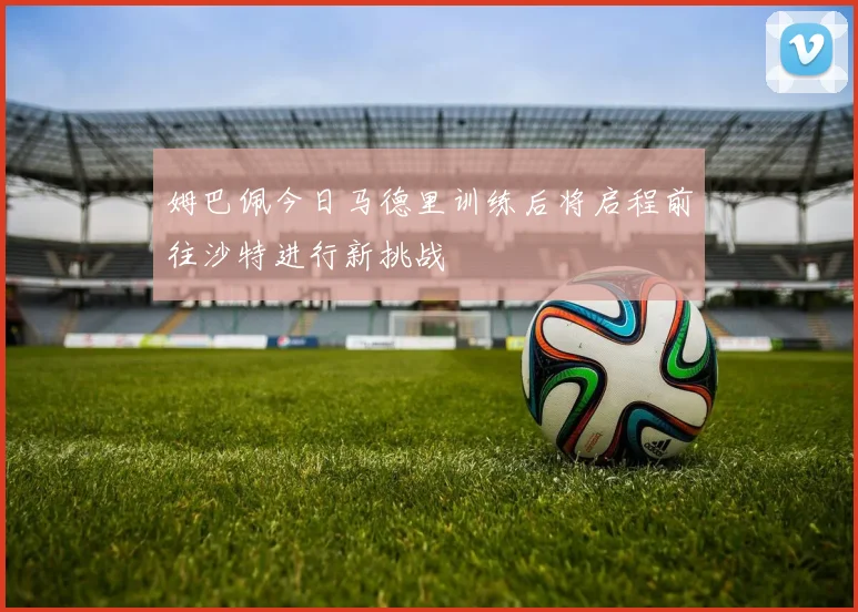 姆巴佩今日马德里训练后将启程前往沙特进行新挑战