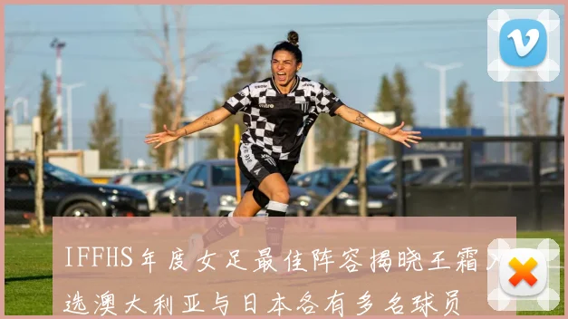 IFFHS年度女足最佳阵容揭晓王霜入选澳大利亚与日本各有多名球员